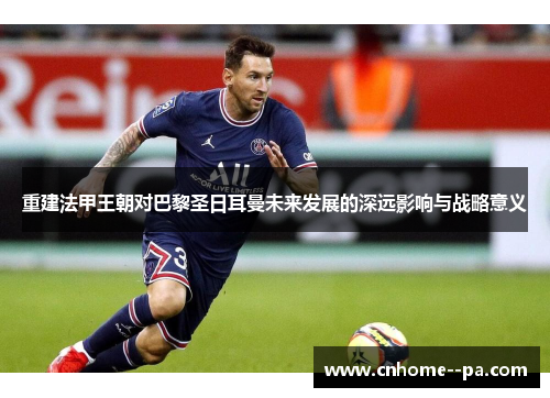 重建法甲王朝对巴黎圣日耳曼未来发展的深远影响与战略意义