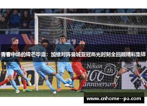 青春中场的锋芒毕露：加维对阵曼城亚冠高光时刻全回顾精彩集锦